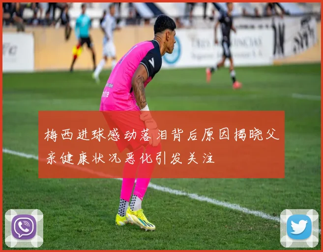 梅西进球感动落泪背后原因揭晓父亲健康状况恶化引发关注