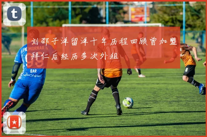 刘邵子洋留洋十年历程回顾曾加盟拜仁后经历多次外租