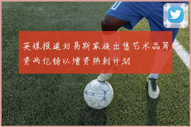 英媒报道刘易斯家族出售艺术品筹资两亿镑以增资热刺计划