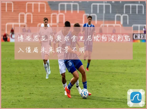 博洛尼亚与奥尔索里尼续约谈判陷入僵局未来前景不明