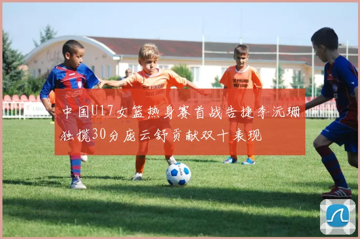 中国U17女篮热身赛首战告捷李沅珊独揽30分庞云舒贡献双十表现