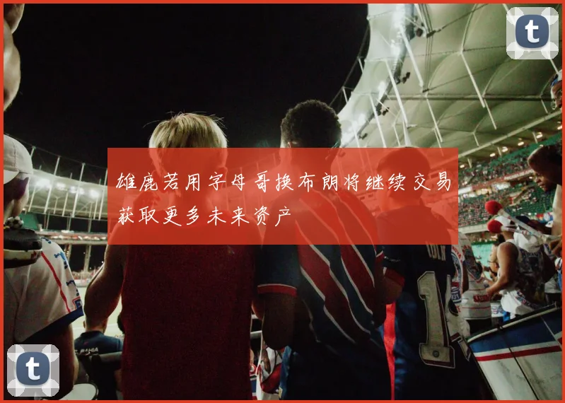 雄鹿若用字母哥换布朗将继续交易获取更多未来资产